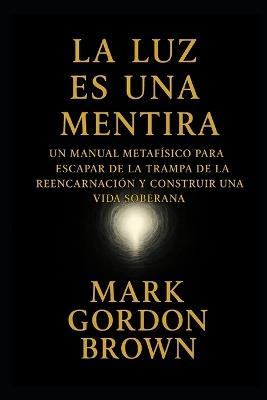 La Luz Es una Mentira: : Cómo Escapar del Ciclo, Despertar la Soberanía y Convertir la Vida en un Parque de Diversiones Consciente - Mark Brown,Mark Gordon Brown - cover