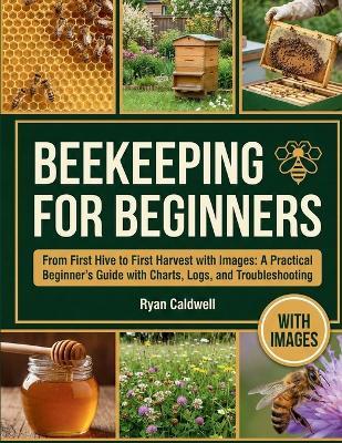 Beekeeping for Beginners: From First Hive to First Harvest with Images: A Practical Beginner's Guide with Charts, Logs, and Troubleshooting - Ryan Caldwell - cover