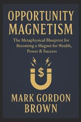 Opportunity Magnetism: The Metaphysical Blueprint for Becoming a Magnet for Wealth, Power & Success - Mark Brown,Mark Gordon Brown - cover