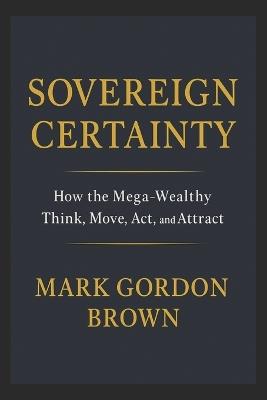 Sovereign Certainty: How the Mega-Wealthy Think, Move, Act, and Attract - Mark Brown,Mark Gordon Brown - cover