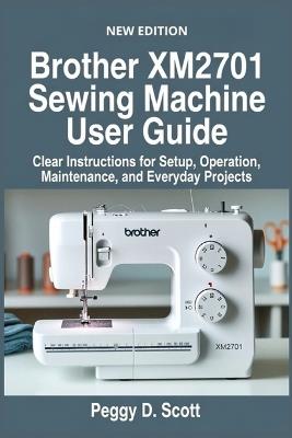 Brother XM2701 Sewing Machine User Guide: Clear Instructions for Setup, Operation, Maintenance, and Everyday Projects - Peggy D Scott - cover