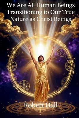 We Are All Human Beings Transitioning to Our True Nature as Christ Beings - Robert Hall - cover