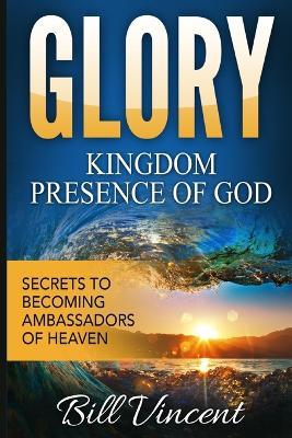 Glory Kingdom Presence Of God: Secrets to Becoming Ambassadors of Christ - Bill Vincent - cover