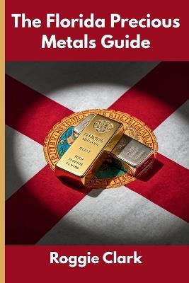 The Florida Precious Metals Guide: Gold and Silver Investing in Florida: How State Laws, Taxes, and Economic Conditions Affect Your Precious Metals Strategy - Roggie Clark,Raj Clark - cover