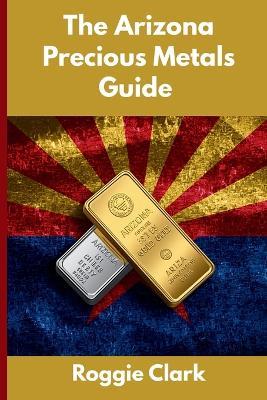 The Arizona Precious Metals Guide: Gold and Silver Investing in Arizona: How State Laws, Taxes, and Economic Conditions Affect Your Precious Metals Strategy - Roggie Clark,Raj Clark - cover