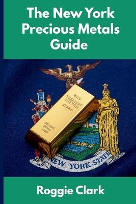 The New York Precious Metals Guide: Gold and Silver Investing in New York: How State Laws, Taxes, and Economic Conditions Affect Your Precious Metals Strategy - Roggie Clark,Raj Clark - cover