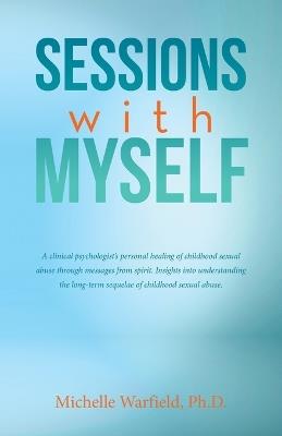Sessions with Myself: A clinical psychologist's personal healing of childhood sexual abuse through messages from spirit. Insights into understanding the long-term sequelae of childhood sexual abuse. - Michelle Warfield - cover