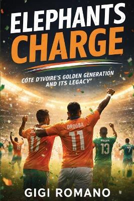 Elephants Charge: Côte d'Ivoire's Golden Generation and Its Legacy - Gigi Romano - cover