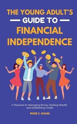 The Young Adult's Guide to Financial Independence: A Playbook for Managing Money, Building Wealth, and Establishing Credit - Rose C Wang - cover