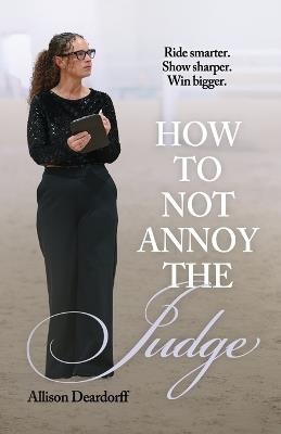 How To Not Annoy The Judge: A Guide to: Ride Smarter. Show Sharper. Win Bigger. - Allison Deardorff - cover