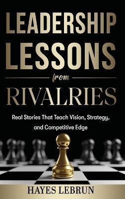 Leadership Lessons From Rivalries: Real Stories That Teach Vision, Strategy, and Competitive Edge - Hayes Lebrun - cover