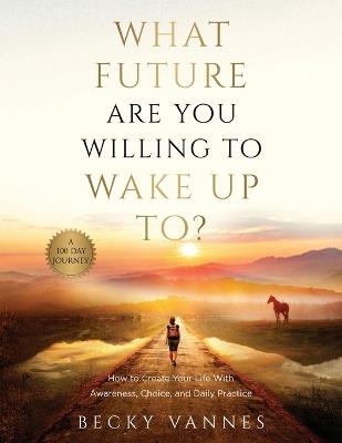 What Future Are You Willing To Wake Up To?: How to Create Your Life With Awareness, Choice, and Daily Practice: A 100 Day Journey - Becky Vannes - cover